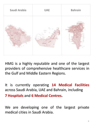 Saudi Arabia UAE Bahrain
HMG is a highly reputable and one of the largest
providers of comprehensive healthcare services in
the Gulf and Middle Eastern Regions.
It is currently operating 14 Medical Facilities
across Saudi Arabia, UAE and Bahrain, including
7 Hospitals and 6 Medical Centres.
We are developing one of the largest private
medical cities in Saudi Arabia.
4
 