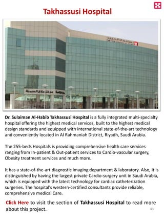 Takhassusi Hospital
Dr. Sulaiman Al-Habib Takhassusi Hospital is a fully integrated multi-specialty
hospital offering the highest medical services, built to the highest medical
design standards and equipped with international state-of-the-art technology
and conveniently located in Al Rahmaniah District, Riyadh, Saudi Arabia.
The 255-beds Hospitals is providing comprehensive health care services
ranging from In-patient & Out-patient services to Cardio-vascular surgery,
Obesity treatment services and much more.
It has a state-of-the-art diagnostic imaging department & laboratory. Also, It is
distinguished by having the largest private Cardio-surgery unit in Saudi Arabia,
which is equipped with the latest technology for cardiac catheterization
surgeries. The hospital’s western-certified consultants provide reliable,
comprehensive medical Care.
Click Here to visit the section of Takhassusi Hospital to read more
about this project. 43
 
