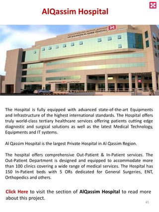 AlQassim Hospital
The Hospital is fully equipped with advanced state-of-the-art Equipments
and Infrastructure of the highest international standards. The Hospital offers
truly world-class tertiary healthcare services offering patients cutting edge
diagnostic and surgical solutions as well as the latest Medical Technology,
Equipments and IT systems.
Al Qassim Hospital is the largest Private Hospital in Al Qassim Region.
The hospital offers comprehensive Out-Patient & In-Patient services. The
Out-Patient Department is designed and equipped to accommodate more
than 100 clinics covering a wide range of medical services. The Hospital has
150 In-Patient beds with 5 ORs dedicated for General Surgeries, ENT,
Orthopedics and others.
Click Here to visit the section of AlQassim Hospital to read more
about this project.
45
 