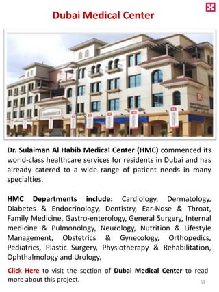 Dubai Medical Center
Dr. Sulaiman Al Habib Medical Center (HMC) commenced its
world-class healthcare services for residents in Dubai and has
already catered to a wide range of patient needs in many
specialties.
HMC Departments include: Cardiology, Dermatology,
Diabetes & Endocrinology, Dentistry, Ear-Nose & Throat,
Family Medicine, Gastro-enterology, General Surgery, Internal
medicine & Pulmonology, Neurology, Nutrition & Lifestyle
Management, Obstetrics & Gynecology, Orthopedics,
Pediatrics, Plastic Surgery, Physiotherapy & Rehabilitation,
Ophthalmology and Urology.
Click Here to visit the section of Dubai Medical Center to read
more about this project. 51
 