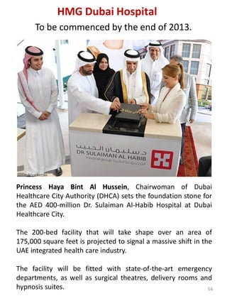 Princess Haya Bint Al Hussein, Chairwoman of Dubai
Healthcare City Authority (DHCA) sets the foundation stone for
the AED 400-million Dr. Sulaiman Al-Habib Hospital at Dubai
Healthcare City.
The 200-bed facility that will take shape over an area of
175,000 square feet is projected to signal a massive shift in the
UAE integrated health care industry.
The facility will be fitted with state-of-the-art emergency
departments, as well as surgical theatres, delivery rooms and
hypnosis suites.
HMG Dubai Hospital
To be commenced by the end of 2013.
54
 