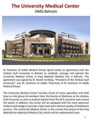 Dr Sulaiman Al Habib Medical Group signed today an agreement with the
Arabian Gulf University in Bahrain to establish, manage and operate the
University Medical Center in King Abdullah Medical City in Bahrain. The
agreement was signed by Dr. Khalid Al Ohaly, “President of the Arabian Gulf
University” and Dr. Sulaiman Al Habib “Chairman of Dr Sulaiman Al Habib
Medical Group”.
The University Medical Center includes clinics of many specialties and shall
have an elite group of members from the Faculty of Medicine at the Arabian
Gulf University as well as medical experts from the GCC countries and around
the world. In addition, the center will be equipped with the most advanced
medical technology to provide a high level and a distinct quality of healthcare
services. The University Medical Center is the current first phase of the King
Abdullah bin Abdulaziz Medical City, which will be implemented soon.
The University Medical Center
HMG Bahrain
56
 