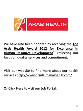 We have also been honored by receiving the The
Arab Health Award 2012 for Excellence in
Human Resource Development”; reflecting our
focus on quality services and commitment.
Visit our website to find more about our health
services http://www.drsulaimanalhabib.com/
Or Click Here to visit our Job Portal.
57
 