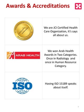 We are JCI Certified Health
Care Organization, It’s says
all about us.
We won Arab Health
Awards in Two Categories.
Once in Radiology and
once in Human Resource
Category.
Having ISO 15189 speaks
about itself.
Awards & Accreditations
7
 