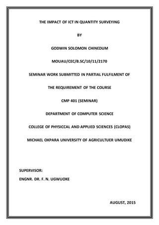 THE IMPACT OF ICT IN QUANTITY SURVEYING
BY
GODWIN SOLOMON CHINEDUM
MOUAU/CEC/B.SC/10/11/2170
SEMINAR WORK SUBMITTED IN PARTIAL FULFILMENT OF
THE REQUIREMENT OF THE COURSE
CMP 401 (SEMINAR)
DEPARTMENT OF COMPUTER SCIENCE
COLLEGE OF PHYSICCAL AND APPLIED SCIENCES (CLOPAS)
MICHAEL OKPARA UNIVERSITY OF AGRICULTUER UMUDIKE
SUPERVISOR:
ENGNR. DR. F. N. UGWUOKE
AUGUST, 2015
 