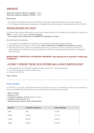 IMPORTE
Matricula ordinaria Master completo: 3.200 €
Matricula ordinaria Módulo II (PMP): 1.300 €
Descuentos:
-5%: Alumnos UJI/SAUJI, ex-alumnos FUE/ESUE, a partir de la segunda matricula de una misma empresa.q
-10%: Titulados en desempleo, profesionales en Régimen Especial (autónomos), empresas patrono de la FUE-UJI.q
MODALIDADES DE PAGO
Los alumnos que deseen matricularse en este curso, deben efectuar en el momento de la matrícula, un ingreso de
300 € a cuenta, en concepto de reserva de plaza.
Nº de cuenta: ES64 2100-4236-14-2200003795 (Entidad: La Caixa)
Resto del pago de la matrícula:
Con tarjeta de crédito/débito en las oficinas de la Fundación Universitata Jaume I-Empresa1.
Ingreso/Transferencia Bancaria: Nº de cuenta: ES64 2100-4236-14-2200003795 (Entidad: La Caixa)2.
Domiciliación bancaria: Junto a la documentación que hay que aportar a la hora de realizar la matrícula se3.
deberá entregar un número de cuenta para poder hacer efectivo la domiciliación bancaria, que se realizará al
inicio del Curso.
BONIFICABLE A TRAVÉS DE LA FUNDACION TRIPARTITA. Más información en la pestaña "Ayudas para
trabajadores"
¿CÓMO Y DÓNDE TIENE QUE ENTREGAR LA DOCUMENTACIÓN?
Personalmente en la FUE-UJI de Castellón (Campus de Riu Sec - Universitat Jaume I)1.
Vía correo electrónico a formacion@fue.uji.es2.
Vía fax al 964 3870103.
Pago a Plazos
PAGO A PLAZOS
La FUE-UJI y su Escuela, ESUE Business School, facilitan el acceso a la formaciÃ³n superior y de postgrado al
ofrecer la posibilidad de financiar los cursos en 9 meses bajo condiciones excepcionales.
Plazo: 9 mesesq
InterÃ©s: 0 %q
ComisiÃ³n apertura: 3,25 % (mÃnimo 30 â‚¬)q
ComisiÃ³n cancelaciÃ³n: 0 %q
Mantenimiento cuenta: hasta 15€/trimestreq
Importe ComisiÃ³n apertura Cuota mensual
500€ 30€ 55,56€
1000€ 32,50€ 111,11€
1500€ 48,75€ 166,67€
2000€ 65,00€ 222,22€
 