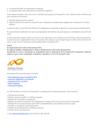 La formaciÃ³n debe ser pagada por la empresa2.
La empresa debe tener ubicaciÃ³n en el territorio espaÃ±ol3.
Toda empresa dispone cada aÃ±o de un crÃ©dito para gastar en formaciÃ³n. Para calcular dicho crÃ©dito hay
que considerar dos factores:
Plantilla media del aÃ±o anterior1.
Importe (total) de las bases de cotizaciÃ³n por contingencias profesionales pagadas por la empresa en el aÃ±o2.
anterior.
A partir de ahÃ y en funciÃ³n del nÃºmero de trabajadores en plantilla se aplicarÃ¡ un porcentaje de bonificaciÃ³n.
El coste mÃ¡ximo bonificable de cada curso dependerÃ¡ del nÃºmero de participantes, la modalidad y duraciÃ³n del
curso.
Si tienen pensado realizar algÃºn curso de los que ofrecemos en el catÃ¡logo de la FUE-UJI y quieren bonificarse,
es necesario que cumplimenten toda la documentaciÃ³n adjunta y nos la hagan llegar 10 dÃas antes del inicio del
curso, ya que, una vez iniciado no serÃ¡ posible aplicar la bonificaciÃ³n.
NOTA:
Es importante leer toda la documentaciÃ³n.
Es imprescindible cumplimentar y firmar debidamente toda la documentaciÃ³n.
Finalizado el curso y tramitado su expediente ante el aplicativo de la FundaciÃ³n Tripartita, deberÃ¡
esperar a que se les comunique el importe a bonificar y en el TC de quÃ© mes.
DocumentaciÃ³n para descargar necesaria:
Procedimiento para la bonificaciÃ³nq
Anexo de AdhesiÃ³n al Convenioq
ComunicaciÃ³n a la RLTq
Ficha empresaq
Ficha participanteq
La FUE-UJI ofrece un servicio de formaciÃ³n a medida para las empresas gratuito, que consta de:
CÃ¡lculo del crÃ©dito.q
DiseÃ±o del plan segÃºn el crÃ©dito asignado.q
InformaciÃ³n constante y actualizada.q
Registro en sistema de gestiÃ³n de bonificaciones y preparaciÃ³n de la documentaciÃ³n requerida.q
RealizaciÃ³n de comunicaciones ante FTFE correspondientes a las distintas acciones al plan.q
GestiÃ³n y custodia de la documentaciÃ³n.q
GestiÃ³n de la justificaciÃ³n econÃ³mica del plan.q
GestiÃ³n de las conciliaciones.q
+ info: formacion@fue.uji.es | 964 387222 | 964 387209
 