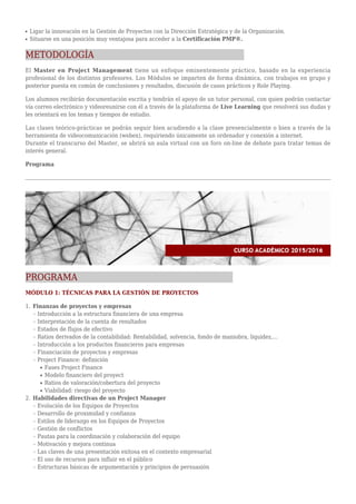Ligar la innovación en la Gestión de Proyectos con la Dirección Estratégica y de la Organización.q
Situarse en una posición muy ventajosa para acceder a la Certificación PMP®.q
METODOLOGÍA
El Master en Project Management tiene un enfoque eminentemente práctico, basado en la experiencia
profesional de los distintos profesores. Los Módulos se imparten de forma dinámica, con trabajos en grupo y
posterior puesta en común de conclusiones y resultados, discusión de casos prácticos y Role Playing.
Los alumnos recibirán documentación escrita y tendrán el apoyo de un tutor personal, con quien podrán contactar
vía correo electrónico y videoreunirse con él a través de la plataforma de Live Learning que resolverá sus dudas y
les orientará en los temas y tiempos de estudio.
Las clases teórico-prácticas se podrán seguir bien acudiendo a la clase presencialmente o bien a través de la
herramienta de videocomunicación (webex), requiriendo únicamente un ordenador y conexión a internet.
Durante el transcurso del Master, se abrirá un aula virtual con un foro on-line de debate para tratar temas de
interés general.
Programa
PROGRAMA
MÓDULO 1: TÉCNICAS PARA LA GESTIÓN DE PROYECTOS
Finanzas de proyectos y empresas1.
Introducción a la estructura financiera de una empresar
Interpretación de la cuenta de resultadosr
Estados de flujos de efectivor
Ratios derivados de la contabilidad: Rentabilidad, solvencia, fondo de maniobra, liquidez,...r
Introducción a los productos financieros para empresasr
Financiación de proyectos y empresasr
Project Finance: definiciónr
Fases Project Finances
Modelo financiero del proyects
Ratios de valoración/cobertura del proyectos
Viabilidad: riesgo del proyectos
Habilidades directivas de un Project Manager2.
Evolución de los Equipos de Proyectosr
Desarrollo de proximidad y confianzar
Estilos de liderazgo en los Equipos de Proyectosr
Gestión de conflictosr
Pautas para la coordinación y colaboración del equipor
Motivación y mejora continuar
Las claves de una presentación exitosa en el contexto empresarialr
El uso de recursos para influir en el públicor
Estructuras básicas de argumentación y principios de persuasiónr
 