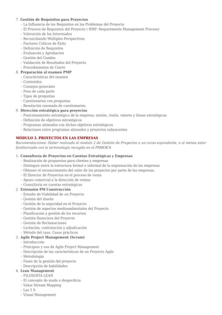 Gestión de Requisitos para Proyectos7.
La Influencia de los Requisitos en los Problemas del Proyector
El Proceso de Requisitos del Proyecto ( RMP: Requirements Management Process)r
Valoración de los Interesadosr
Reconciliando Múltiples Perspectivasr
Factores Críticos de Éxitor
Definición de Requisitosr
Evaluación y Aprobaciónr
Gestión del Cambior
Validación de Resultados del Proyector
Procedimientos de Cierrer
Preparación al examen PMP8.
Características del examenr
Contenidosr
Consejos generalesr
Peso de cada parter
Tipos de preguntasr
Cuestionarios con preguntasr
Resolución razonada de cuestionarios.r
Dirección estratégica para proyectos9.
Posicionamiento estratégico de la empresa: misión, visión, valores y líneas estratégicasr
Definición de objetivos estratégicosr
Programas alineados con dichos objetivos estratégicosr
Relaciones entre programas alineados y proyectos subyacentesr
MÓDULO 3. PROYECTOS EN LAS EMPRESAS
Recomendaciones: Haber realizado el modulo 2 de Gestión de Proyectos o un curso equivalente, o al menos estar
familiarizado con la terminología recogida en el PMBOK®
Consultoría de Proyectos en Cuentas Estratégicas y Empresas1.
Realización de propuestas para clientes y empresasr
Distinguir entre la estructura formal e informal de la organización de las empresasr
Obtener el reconocimiento del valor de los proyectos por parte de las empresas.r
El Director de Proyectos en el proceso de ventar
Apoyo comercial a la dirección de ventasr
Consultoría en cuentas estratégicasr
Extensión PM Construcción2.
Estudio de Viabilidad de un Proyector
Gestión del diseñor
Gestión de la seguridad en el Proyector
Gestión de aspectos medioambientales del Proyector
Planificación y gestión de los recursosr
Gestión financiera del Proyector
Gestión de Reclamacionesr
Licitación, contratación y adjudicaciónr
Método del caso. Casos prácticosr
Agile Project Management (Scrum)3.
Introducciónr
Principios y uso de Agile Project Managementr
Descripción de las características de un Proyecto Agiler
Metodologíar
Fases de la gestión del proyector
Descripción de habilidadesr
Lean Management4.
FILOSOFÍA LEANr
El concepto de muda o desperdicior
Value Stream Mappingr
Las 5 Sr
Visual Managementr
 