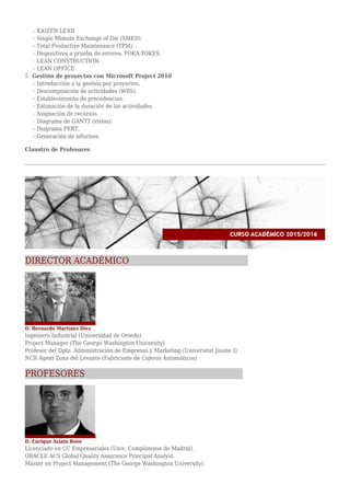 KAIZEN LEANr
Single Mimute Exchange of Die (SMED).r
Total Productive Maintenance (TPM).r
Dispositivos a prueba de errores. POKA-YOKES.r
LEAN CONSTRUCTIONr
LEAN OFFICEr
Gestión de proyectos con Microsoft Project 20105.
Introducción a la gestión por proyectos.r
Descomposición de actividades (WBS).r
Establecimiento de precedencias.r
Estimación de la duración de las actividades.r
Asignación de recursos.r
Diagrama de GANTT (vistas).r
Diagrama PERT.r
Generación de informesr
Claustro de Profesores
DIRECTOR ACADÉMICO
D. Bernardo Martínez Díez
Ingeniero Industrial (Universidad de Oviedo)
Project Manager (The George Washington University)
Profesor del Dpto. Administración de Empresas y Marketing (Universitat Jaume I)
NCR Agent Zona del Levante (Fabricante de Cajeros Automáticos)
PROFESORES
D. Enrique Asiain Roso
Licenciado en CC Empresariales (Univ. Complutense de Madrid).
ORACLE ACS Global Quality Assurance Principal Analyst.
Máster en Project Management (The George Washington University).
 