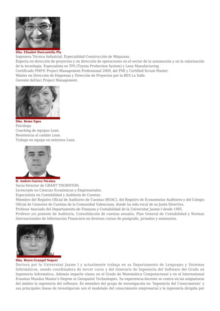 Dña. Elisabet Duocastella Pla
Ingeniera Técnica Industrial, Especialidad Construcción de Máquinas.
Experta en dirección de proyectos y en dirección de operaciones en el sector de la automoción y en la valorización
de la tecnología. Especialista en TPS (Toyota Production System) y Lean Manufacturing.
Certificado PMP® Project Management Professional 2009, del PMI y Certified Scrum Master.
Máster en Dirección de Empresas y Dirección de Proyectos por la BES La Salle.
Gerente daVinci Project Management.
Dña. Reme Egea
Psicóloga
Coaching de equipos Lean.
Resistencia al cambio Lean.
Trabajo en equipo en entornos Lean.
D. Andrés Gurrea Nicolau
Socio-Director de GRANT THORNTON.
Licenciado en Ciencias Económicas y Empresariales.
Especialista en Contabilidad y Auditoría de Cuentas.
Miembro del Registro Oficial de Auditores de Cuentas (ROAC), del Registro de Economistas Auditores y del Colegio
Oficial de Censores de Cuentas de la Comunidad Valenciana, donde ha sido vocal de su Junta Directiva.
Profesor Asociado del Departamento de Finanzas y Contabilidad de la Universitat Jaume I desde 1995.
Profesor y/o ponente de Auditoría, Consolidación de cuentas anuales, Plan General de Contabilidad y Normas
Internacionales de Información Financiera en diversos cursos de postgrado, jornadas y seminarios.
Dña. Reyes Grangel Seguer
Doctora por la Universitat Jaume I y actualmente trabaja en su Departamento de Lenguajes y Sistemas
Informáticos, siendo coordinadora de tercer curso y del itinerario de Ingeniería del Software del Grado en
Ingeniería Informática. Además imparte clases en el Grado de Matemática Computacional y en el International
Erasmus Mundus Master’s Degree in Geospatial Technologies. Su experiencia docente se centra en las asignaturas
del ámbito la ingeniería del software. Es miembro del grupo de investigación en ‘Ingeniería del Conocimiento’ y
sus principales líneas de investigación son el modelado del conocimiento empresarial y la ingeniería dirigida por
 
