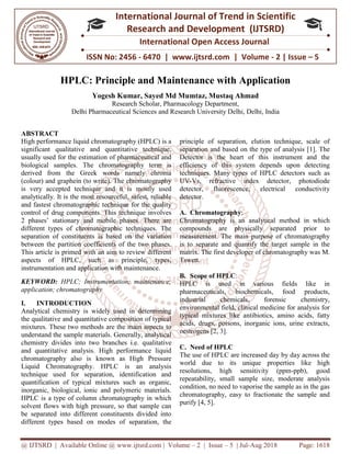 @ IJTSRD | Available Online @ www.ijtsrd.com
ISSN No: 2456
International
Research
HPLC: Principle and Maintenance with Application
Yogesh Kumar
Research Scholar,
Delhi Pharmaceutical Sciences
ABSTRACT
High performance liquid chromatography (HPLC) is a
significant qualitative and quantitative technique,
usually used for the estimation of pharmaceutical and
biological samples. The chromatography term is
derived from the Greek words namely chroma
(colour) and graphein (to write). The chromatography
is very accepted technique and it is mostly used
analytically. It is the most resourceful, safest, reliable
and fastest chromatographic technique for the quality
control of drug components. This technique involves
2 phases’ stationary and mobile phases. There are
different types of chromatographic techniques. The
separation of constituents is based on the variation
between the partition coefficients of the two phases.
This article is primed with an aim to review different
aspects of HPLC, such as principle, types,
instrumentation and application with maintenance.
KEYWORD: HPLC; Instrumentation; maintenance;
application; chromatography
I. INTRODUCTION
Analytical chemistry is widely used in determining
the qualitative and quantitative composition of typical
mixtures. These two methods are the main aspects to
understand the sample materials. Generally, analytical
chemistry divides into two branches i.e. q
and quantitative analysis. High performance liquid
chromatography also is known as High Pressure
Liquid Chromatography. HPLC is an analysis
technique used for separation, identification and
quantification of typical mixtures such as organic,
inorganic, biological, ionic and polymeric materials.
HPLC is a type of column chromatography in which
solvent flows with high pressure, so that sample can
be separated into different constituents divided into
different types based on modes of separation, the
@ IJTSRD | Available Online @ www.ijtsrd.com | Volume – 2 | Issue – 5 | Jul-Aug 2018
ISSN No: 2456 - 6470 | www.ijtsrd.com | Volume
International Journal of Trend in Scientific
Research and Development (IJTSRD)
International Open Access Journal
HPLC: Principle and Maintenance with Application
Yogesh Kumar, Sayed Md Mumtaz, Mustaq Ahmad
search Scholar, Pharmacology Department,
Delhi Pharmaceutical Sciences and Research University Delhi, Delhi, India
High performance liquid chromatography (HPLC) is a
significant qualitative and quantitative technique,
usually used for the estimation of pharmaceutical and
chromatography term is
derived from the Greek words namely chroma
(colour) and graphein (to write). The chromatography
is very accepted technique and it is mostly used
analytically. It is the most resourceful, safest, reliable
echnique for the quality
control of drug components. This technique involves
2 phases’ stationary and mobile phases. There are
different types of chromatographic techniques. The
separation of constituents is based on the variation
fficients of the two phases.
This article is primed with an aim to review different
aspects of HPLC, such as principle, types,
instrumentation and application with maintenance.
HPLC; Instrumentation; maintenance;
Analytical chemistry is widely used in determining
the qualitative and quantitative composition of typical
mixtures. These two methods are the main aspects to
understand the sample materials. Generally, analytical
chemistry divides into two branches i.e. qualitative
and quantitative analysis. High performance liquid
chromatography also is known as High Pressure
Liquid Chromatography. HPLC is an analysis
technique used for separation, identification and
quantification of typical mixtures such as organic,
rganic, biological, ionic and polymeric materials.
HPLC is a type of column chromatography in which
solvent flows with high pressure, so that sample can
be separated into different constituents divided into
different types based on modes of separation, the
principle of separation, elution technique, scale of
separation and based on the type of analysis
Detector is the heart of this instrument and the
efficiency of this system depends upon detecting
techniques. Many types of HPLC detectors such as
UV-Vs, refractive index detector, photodiode
detector, fluorescence, electrical conductivity
detector.
A. Chromatography:
Chromatography is an analytical method in which
compounds are physically separated prior to
measurement. The main purpose of chromatography
is to separate and quantify the target sample in the
matrix. The first developer of
Tswett.
B. Scope of HPLC:
HPLC is used in various fields like in
pharmaceuticals, biochemicals, food products,
industrial chemicals, forensic chemistry,
environmental field, clinical medicine for analysis for
typical mixtures like antibiotics, amino acids, fatty
acids, drugs, poisons, inorganic ions, urine extracts,
oestrogens [2, 3].
C. Need of HPLC
The use of HPLC are increased day by day across the
world due to its unique properties like high
resolutions, high sensitivity (ppm
repeatability, small sample size, moderate analysis
condition, no need to vaporise the sample as in the gas
chromatography, easy to fractionate the sample and
purify [4, 5].
Aug 2018 Page: 1618
6470 | www.ijtsrd.com | Volume - 2 | Issue – 5
Scientific
(IJTSRD)
International Open Access Journal
HPLC: Principle and Maintenance with Application
, India
principle of separation, elution technique, scale of
separation and based on the type of analysis [1]. The
Detector is the heart of this instrument and the
efficiency of this system depends upon detecting
techniques. Many types of HPLC detectors such as
Vs, refractive index detector, photodiode
detector, fluorescence, electrical conductivity
Chromatography is an analytical method in which
compounds are physically separated prior to
measurement. The main purpose of chromatography
is to separate and quantify the target sample in the
matrix. The first developer of chromatography was M.
HPLC is used in various fields like in
pharmaceuticals, biochemicals, food products,
industrial chemicals, forensic chemistry,
environmental field, clinical medicine for analysis for
ntibiotics, amino acids, fatty
acids, drugs, poisons, inorganic ions, urine extracts,
The use of HPLC are increased day by day across the
world due to its unique properties like high
resolutions, high sensitivity (ppm-ppb), good
repeatability, small sample size, moderate analysis
condition, no need to vaporise the sample as in the gas
atography, easy to fractionate the sample and
 