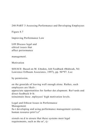 248 PART 3 Assessing Performance and Developing Employees
Figure 8.7
lmproving Performance Low
L09 Discuss legal and
ethical issues that
affect periormance
managemenl.
Motivation
SOUICE: Based on M. Lbndon, Job Feedback tMahwah, NJ:
Lawrence Erlbaum Associates, 1997), pp. 96*97. Lse:
by permission.
on the grout)ds of leaving well enough alone. Rather, such
employees are likelr :
appreciate opportunities for further der.elopment. Rer'vards and
direct feedback h<h:
toinaintain ihese .mployees' high motivation levels.
Legal and Ethicat lssues in Performance
Management
fu-r developing and using performance management systems,
human resource prtri'i:e"
sionals ne.d to ensure that these systems meet legal
requirements, such as the ar', rj-
 