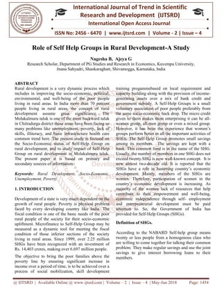 @ IJTSRD | Available Online @ www.ijtsrd.com
ISSN No: 2456
International
Research
Role of Self Help Groups in Rural Development
Research Scholar, Department of PG Studies and Research in
Jnana Sahyadri, Shankaraghatt
ABSTRACT
Rural development is a very dynamic process which
includes in improving the socio-economic, political,
environmental, and well-being of the poor people
living in rural areas. In India more than 70 percent
people living in rural areas, the concept of rural
development assume great significance. The
Molakalmuru taluk is one of the most backward taluk
in Chitradurga district these areas have been facing so
many problems like unemployment, poverty, lack of
skills, illiteracy, and basic infrastructure health care
common trend here. The present study is focused on
the Socio-Economic status of Self-Help Group on
rural development, and to study impact of Self
Group on rural development in Molakalmuru taluk.
The present paper it is based on primary and
secondary sources of information.
Keywords: Rural Development, Socio
Unemployment, Poverty
1. INTRODUCTION
Development of a state is very much dependent on the
growth of rural people. Poverty is physical problem
faced by every developing country like India. The
fiscal condition is one of the basic needs of the poor
rural people of the society for their socio
upliftment. Microfinance to Self-Help Group may be
measured as a dynamic tool for meeting the fiscal
condition of those inferior sections of the society
living in rural areas. Since 1999, over 2.25 million
SHGs have been recognized with an investment of
Rs. 14,403 crores, making over 6.697 million people.
The objective to bring the poor families above the
poverty line by ensuring significant increase in
income over a period of time, is to be achieved over a
process of social mobilization, skill development
@ IJTSRD | Available Online @ www.ijtsrd.com | Volume – 2 | Issue – 4 | May-Jun 2018
ISSN No: 2456 - 6470 | www.ijtsrd.com | Volume
International Journal of Trend in Scientific
Research and Development (IJTSRD)
International Open Access Journal
Role of Self Help Groups in Rural Development-
Nagesha B, Ajeya G
of PG Studies and Research in Economics, Kuvempu University,
Sahyadri, Shankaraghatt, Shivamogga, Karnataka, India
Rural development is a very dynamic process which
economic, political,
being of the poor people
living in rural areas. In India more than 70 percent
people living in rural areas, the concept of rural
development assume great significance. The
ost backward taluk
in Chitradurga district these areas have been facing so
many problems like unemployment, poverty, lack of
skills, illiteracy, and basic infrastructure health care
common trend here. The present study is focused on
Help Group on
rural development, and to study impact of Self-Help
Group on rural development in Molakalmuru taluk.
The present paper it is based on primary and
Rural Development, Socio-Economic,
Development of a state is very much dependent on the
growth of rural people. Poverty is physical problem
faced by every developing country like India. The
fiscal condition is one of the basic needs of the poor
people of the society for their socio-economic
Help Group may be
measured as a dynamic tool for meeting the fiscal
condition of those inferior sections of the society
living in rural areas. Since 1999, over 2.25 million
s have been recognized with an investment of
Rs. 14,403 crores, making over 6.697 million people.
The objective to bring the poor families above the
poverty line by ensuring significant increase in
income over a period of time, is to be achieved over a
cess of social mobilization, skill development
training progammebased on local requirement and
capacity building along with the provision of income
generating assets over a mix of bank credit and
government subsidy. A Self
voluntary association of poor people preferably from
the same socio-economic back drop. The micro credit
given to them makes them enterprising it can be all
women group, all-men group or even a mixed group.
However, it has been the experience that women’s
groups perform better in all the important activities of
SHGs. The Self-Help Group promotes small savings
among its members. The savings are kept with a
bank. This common fund is in the name of the SHG.
Usually, the number of members in one SHG does not
exceed twenty.SHG is now well
now almost two-decade old. It is reported that the
SHGs have a role in hastening country’s economic
development. Mainly, members of the SHGs are
women. Therefore, participation of women in the
country’s economic development is increasing. As
majority of the women lack of resources that help
contribute to their empowerment and well
economic independence through self
and entrepreneurial development must be paid
attention to. So, the Government of In
provided for Self-Help Groups (SHGs).
Definition of SHGs.
According to the NABARD
twenty or less people from a homogenous class who
are willing to come together for talking their common
problem. They make regular savings and use the joint
savings to give interest borrowing loans to their
members.
Jun 2018 Page: 1454
6470 | www.ijtsrd.com | Volume - 2 | Issue – 4
Scientific
(IJTSRD)
International Open Access Journal
-A Study
Economics, Kuvempu University,
training progammebased on local requirement and
capacity building along with the provision of income-
generating assets over a mix of bank credit and
A Self-Help Groups is a small
association of poor people preferably from
economic back drop. The micro credit
given to them makes them enterprising it can be all-
men group or even a mixed group.
However, it has been the experience that women’s
rform better in all the important activities of
Help Group promotes small savings
among its members. The savings are kept with a
bank. This common fund is in the name of the SHG.
Usually, the number of members in one SHG does not
nty.SHG is now well-known concept. It is
decade old. It is reported that the
SHGs have a role in hastening country’s economic
development. Mainly, members of the SHGs are
women. Therefore, participation of women in the
velopment is increasing. As
majority of the women lack of resources that help
contribute to their empowerment and well-being,
economic independence through self- employment
and entrepreneurial development must be paid
attention to. So, the Government of India has
Help Groups (SHGs).
According to the NABARD Self-help group means
twenty or less people from a homogenous class who
are willing to come together for talking their common
problem. They make regular savings and use the joint
savings to give interest borrowing loans to their
 