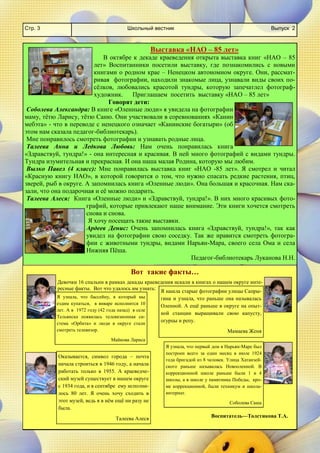 Школьный вестник 
Стр. 3 
Выпуск 2 
Выставка «НАО – 85 лет» 
В октябре к декаде краеведения открыта выставка книг «НАО – 85 лет» Воспитанники посетили выставку, где познакомились с новыми книгами о родном крае – Ненецком автономном округе. Они, рассмат- ривая фотографии, находили знакомые лица, узнавали виды своих по- сёлков, любовались красотой тундры, которую запечатлел фотограф- художник. Приглашаем посетить выставку «НАО – 85 лет» 
Говорят дети: 
Соболева Александра: В книге «Оленные люди» я увидела на фотографии маму, тётю Ларису, тётю Саню. Они участвовали в соревнованиях «Канин мебэта» - что в переводе с ненецкого означает «Канинские богатыри» (об этом нам сказала педагог-библиотекарь). 
Мне понравилось смотреть фотографии и узнавать родные лица. 
Талеева Анна и Ледкова Любовь: Нам очень понравилась книга «Здравствуй, тундра!» - она интересная и красивая. В ней много фотографий с видами тундры. Тундра изумительная и прекрасная. И она наша малая Родина, которую мы любим. 
Вылко Павел (4 класс): Мне понравилась выставка книг «НАО -85 лет». Я смотрел и читал «Красную книгу НАО», в которой говорится о том, что нужно спасать редкие растения, птиц, зверей, рыб в округе. А запомнилась книга «Оленные люди». Она большая и красочная. Нам ска- зали, что она подарочная и её можно подарить. 
Талеева Алеся: Книга «Оленные люди» и «Здравствуй, тундра!». В них много красивых фото- графий, которые привлекают наше внимание. Эти книги хочется смотреть снова и снова. 
Я хочу посещать такие выставки. 
Ардеев Денис: Очень запомнилась книга «Здравствуй, тундра!», так как увидел на фотографии свою соседку. Так же нравится смотреть фотогра- фии с животными тундры, видами Нарьян-Мара, своего села Ома и села Нижняя Пёша. 
Педагог-библиотекарь Луканова Н.Н. 
Вот такие факты… 
Девочки 16 спальни в рамках декады краеведения искали в книгах о нашем округе инте- ресные факты. Вот что удалось им узнать: 
Я узнала, что бассейну, в который мы ездим купаться, в январе исполнится 10 лет. А в 1972 году (42 года назад) в селе Тельвиска появилась телевизионная си- стема «Орбита» и люди в округе стали смотреть телевизор. 
Майкова Лариса 
Я нашла старые фотографии улицы Сапры- гина и узнала, что раньше она называлась Оленной. А ещё раньше в округе на опыт- ной станции выращивали свою капусту, огурцы и репу. 
Мамаева Женя 
Оказывается, символ города – почта начала строиться в 1946 году, а начала работать только в 1955. А краеведче- ский музей существует в нашем округе с 1934 года, и в сентябре ему исполни- лось 80 лет. Я очень хочу сходить в этот музей, ведь я в нём ещё ни разу не была. 
Талеева Алеся 
Я узнала, что первый дом в Нарьян-Маре был построен всего за один месяц в июле 1924 года бригадой из 8 человек. Улица Хатанзей- ского раньше называлась Новооленной. В коррекционной школе раньше были 1 и 4 школы, а в школе у памятника Победы, кро- ме коррекционной, были техникум и школа- интернат. 
Соболева Саша 
Воспитатель—Толстикова Т.А.  