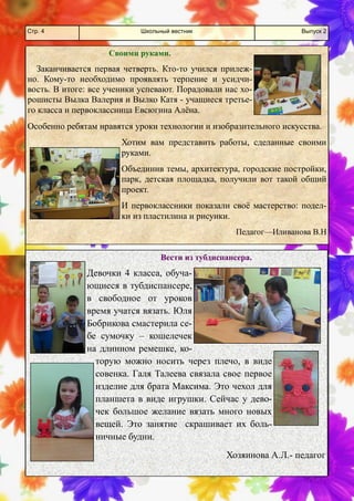 Школьный вестник 
Стр. 4 
Выпуск 2 
Своими руками. 
Заканчивается первая четверть. Кто-то учился прилеж- но. Кому-то необходимо проявлять терпение и усидчи- вость. В итоге: все ученики успевают. Порадовали нас хо- рошисты Вылка Валерия и Вылко Катя - учащиеся третье- го класса и первоклассница Евсюгина Алёна. 
Особенно ребятам нравятся уроки технологии и изобразительного искусства. 
Хотим вам представить работы, сделанные своими руками. 
Объединив темы, архитектура, городские постройки, парк, детская площадка, получили вот такой общий проект. 
И первоклассники показали своё мастерство: подел- ки из пластилина и рисунки. 
Педагог—Иливанова В.Н 
Вести из тубдиспансера. 
Девочки 4 класса, обуча- ющиеся в тубдиспансере, в свободное от уроков время учатся вязать. Юля Бобрикова смастерила се- бе сумочку – кошелечек на длинном ремешке, ко- торую можно носить через плечо, в виде совенка. Галя Талеева связала свое первое изделие для брата Максима. Это чехол для планшета в виде игрушки. Сейчас у дево- чек большое желание вязать много новых вещей. Это занятие скрашивает их боль- ничные будни. 
Хозяинова А.Л.- педагог  