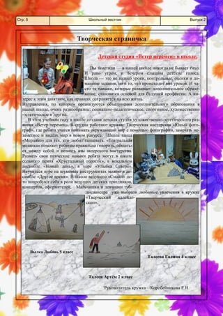 Школьный вестник 
Стр. 5 
Выпуск 2 
Детская студия «Ветер перемен» в школе. 
Вы заметили — в нашей школе никогда не бывает тихо. И рано утром, и вечером слышны детские голоса. Школа — это не только уроки, контрольные, оценки и до- машние задания, но и то, что происходит вне уроков. И ча- сто те навыки, которые развивает дополнительное образо- вание, становятся основой для будущей профессии. А ин- терес к этим занятиям, как правило, сохраняется на всю жизнь. 
Направления, по которым организуются объединения дополнительного образования в нашей школе, очень разнообразны: социально-педагогическое, спортивное, художественно-эстетическое и другие. 
В этом учебном году в школе создана детская студия художественно-эстетического раз- вития «Ветер перемен». В студии работают кружки: Творческая мастерская «Юный фото- граф», где ребята учатся понимать окружающий мир с помощью фотографии, замечать не- заметное и видеть мир в новом ракурсе. Школа танца «Мерцяко» для тех, кто любит танцевать. «Театральная мозаика» поможет ребятам правильно говорить, общать- ся между собой и познать азы актерского мастерства. Развить свои певческие навыки ребята могут в школе сольного пения «Хрустальный голосок», в вокальном ансамбле «Новый день», в хоре «Улыбка Севера». Научиться игре на шумовых инструментах можно в ан- самбле «Другое время». В школе ведущего «Смайл» де- ти попробуют себя в роли ведущих детских праздников, концертов, оформителей. Мальчишки и девчонки туб- диспансера уже выбрали любимые увлечения в кружке «Творческий калейдо- скоп». 
Творческая страничка 
Вылка Любовь 5 класс 
Талеев Артём 2 класс 
Талеева Галина 4 класс 
Руководитель кружка—Коробейникова Е.Н.  