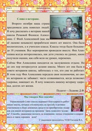 Школьный вестник 
Стр. 6 
Выпуск 2 
Слово о ветеране. 
Второго октября наша страна праздновала день пожилых людей. Я хочу рассказать о ветеране нашей школы Речковой Феониле Алексе- евне. С Феей Алексеевной (как мы её ласково называли) проработали много лет вместе. Она была воспитателем, а я учителем класса. Классы тогда были большие- до 18 учеников. Все мероприятия проводили вместе. Фея Алек- сеевна всегда интересовалась, как дети учились на уроках, какие получили оценки, как себя вели на уроках, переменах. 
Сейчас Фея Алексеевна находится на заслуженном отдыхе. Но до сих пор интересуется делами школы. Много лет она была в совете ветеранов школы, заботилась о тех, кто уже не работает. В этом году Фея Алексеевна передала свои полномочия, но сво- их ветеранов не забывает: часто созванивается, когда позволяет здоровье, навещает их. Я хочу пожелать нашему ветерану здоро- вья, долгих лет жизни. 
Педагог—Ледкова Д.Ф. 
Мы говорим Вам спасибо! 
Управляющий Совет школы выражает благодарность работ- никам школы, которые откликнулись на просьбу и активно участвовали в сборе денежных средств на приобретение подар- ков для наших ветеранов на праздник "День пожилого челове- ка". Спасибо, уважаемые коллеги, за понимание, теплое отношение и искрен- ность в таком хорошем деле! С уважением председатель УСШ Гвоздева В.А.  