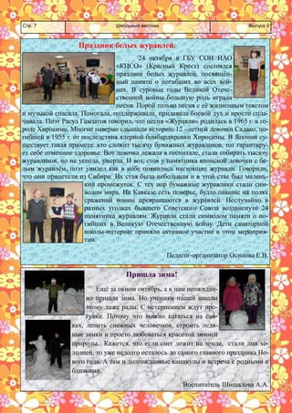 Школьный вестник 
Стр. 7 
Выпуск 2 
Праздник белых журавлей. 
24 октября в ГБУ СОН НАО «КЦСО» (Красный Крест) состоялся праздник белых журавлей, посвящён- ный памяти о погибших во всех вой- нах. В суровые годы Великой Отече- ственной войны большую роль играла песня. Порой только песня с её жизненным текстом и музыкой спасала. Помогала, поддерживала, придавала боевой дух и просто спла- чивала. Поэт Расул Гамзатов говорил, что песня «Журавли» родилась в 1965 г. в го- роде Хиросиме. Многие наверно слышали историю 12 –летней девочки Садако, по- гибшей в 1955 г. от последствия ядерной бомбардировки Хиросимы. В Японии су- ществует такая примета: кто сложит тысячу бумажных журавликов, тот гарантиру- ет себе отменное здоровье. Вот девочка лежала в госпитале, стала собирать тысячу журавликов, но не успела, умерла. И вот, стоя у памятника японской девочки с бе- лым журавлём, поэт увидел как в небе появились настоящие журавли. Говорили, что они прилетели из Сибири. Их стая была небольшая и в этой стае был малень- кий промежуток. С тех пор бумажные журавлики стали сим- волом мира. На Кавказе есть поверье, будто павшие на полях сражений воины превращаются в журавлей. Неслучайно в разных уголках бывшего Советского Союза воздвигнуто 24 памятника журавлям. Журавли стали символом памяти о по- гибших в Великую Отечественную войну. Дети санаторной школы-интернат приняли активное участие в этом мероприя- тии. 
Педагог-организатор Осипова Е.В. 
Пришла зима! 
Ещё за окном октябрь, а к нам неожидан- но пришла зима. Но ученики нашей школы этому даже рады. С нетерпением ждут про- гулки. Потому что можно кататься на сан- ках, лепить снежных человечков, строить ледя- ные замки и просто любоваться красотой зимней природы. Кажется, что если снег лежит на земле, стали дни хо- лодней, то уже недолго осталось до самого главного праздника Но- вого года. А там и долгожданные каникулы и встреча с родными и близкими. 
Воспитатель Шишалова А.А.  