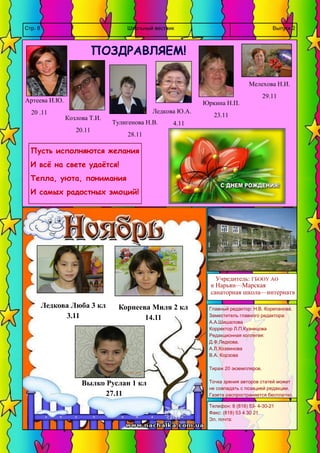 Школьный вестник 
Стр. 8 
Выпуск 2 
Главный редактор: Н.В. Корепанова. 
Заместитель главного редактора: 
А.А.Шишалова 
Корректор Л.П.Кузнецова 
Редакционная коллегия: 
Д.Ф.Ледкова. 
А.Л.Хозяинова 
В.А. Корзова 
Тираж 20 экземпляров. 
Точка зрения авторов статей может не совпадать с позицией редакции. Газета распространяется бесплатно. 
Телефон: 8 (818) 53- 4-30-21 
Факс: (818) 53 4 30 21 
Эл. почта: 
Учредитель: ГБООУ АО 
« Нарьян—Марская 
санаторная школа—интернат» 
ПОЗДРАВЛЯЕМ! 
Артеева И.Ю. 
20 .11 
Юркина Н.П. 
23.11 
Ледкова Ю.А. 
4.11 
Мелехова Н.И. 
29.11 
Тулигенова Н.В. 
28.11 
Козлова Т.И. 
20.11 
Вылко Руслан 1 кл 
27.11 
Ледкова Люба 3 кл 
3.11 
Корнеева Миля 2 кл 
14.11 
Пусть исполняются желания 
И всё на свете удаётся! 
Тепла, уюта, понимания 
И самых радостных эмоций! 
