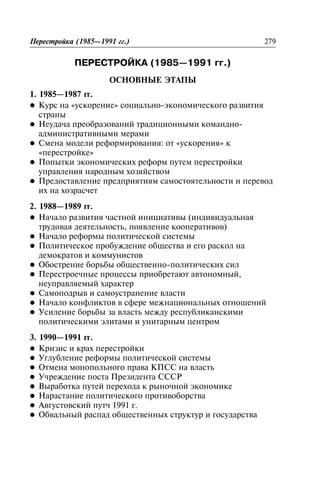 ÏÅÐÅÑÒÐÎÉÊÀ (1985—1991 ãã.)
Ïåðåñòðîéêà (1985—1991 ãã.)ÎÑÍÎÂÍÛÅ ÝÒÀÏÛ
Îñíîâíûå ýòàïû1. 1985—1987 ãã.
l Êóðñ íà «óñêîðåíèå» ñîöèàëüíî-ýêîíîìè÷åñêîãî ðàçâèòèÿ
ñòðàíû
l Íåóäà÷à ïðåîáðàçîâàíèé òðàäèöèîííûìè êîìàíäíî-
àäìèíèñòðàòèâíûìè ìåðàìè
l Ñìåíà ìîäåëè ðåôîðìèðîâàíèÿ: îò «óñêîðåíèÿ» ê
«ïåðåñòðîéêå»
l Ïîïûòêè ýêîíîìè÷åñêèõ ðåôîðì ïóòåì ïåðåñòðîéêè
óïðàâëåíèÿ íàðîäíûì õîçÿéñòâîì
l Ïðåäîñòàâëåíèå ïðåäïðèÿòèÿì ñàìîñòîÿòåëüíîñòè è ïåðåâîä
èõ íà õîçðàñ÷åò
2. 1988—1989 ãã.
l Íà÷àëî ðàçâèòèÿ ÷àñòíîé èíèöèàòèâû (èíäèâèäóàëüíàÿ
òðóäîâàÿ äåÿòåëüíîñòü, ïîÿâëåíèå êîîïåðàòèâîâ)
l Íà÷àëî ðåôîðìû ïîëèòè÷åñêîé ñèñòåìû
l Ïîëèòè÷åñêîå ïðîáóæäåíèå îáùåñòâà è åãî ðàñêîë íà
äåìîêðàòîâ è êîììóíèñòîâ
l Îáîñòðåíèå áîðüáû îáùåñòâåííî-ïîëèòè÷åñêèõ ñèë
l Ïåðåñòðîå÷íûå ïðîöåññû ïðèîáðåòàþò àâòîíîìíûé,
íåóïðàâëÿåìûé õàðàêòåð
l Ñàìîïîäðûâ è ñàìîóñòðàíåíèå âëàñòè
l Íà÷àëî êîíôëèêòîâ â ñôåðå ìåæíàöèîíàëüíûõ îòíîøåíèé
l Óñèëåíèå áîðüáû çà âëàñòü ìåæäó ðåñïóáëèêàíñêèìè
ïîëèòè÷åñêèìè ýëèòàìè è óíèòàðíûì öåíòðîì
3. 1990—1991 ãã.
l Êðèçèñ è êðàõ ïåðåñòðîéêè
l Óãëóáëåíèå ðåôîðìû ïîëèòè÷åñêîé ñèñòåìû
l Îòìåíà ìîíîïîëüíîãî ïðàâà ÊÏÑÑ íà âëàñòü
l Ó÷ðåæäåíèå ïîñòà Ïðåçèäåíòà ÑÑÑÐ
l Âûðàáîòêà ïóòåé ïåðåõîäà ê ðûíî÷íîé ýêîíîìèêå
l Íàðàñòàíèå ïîëèòè÷åñêîãî ïðîòèâîáîðñòâà
l Àâãóñòîâñêèé ïóò÷ 1991 ã.
l Îáâàëüíûé ðàñïàä îáùåñòâåííûõ ñòðóêòóð è ãîñóäàðñòâà
Ïåðåñòðîéêà (1985—1991 ãã.) 279
 