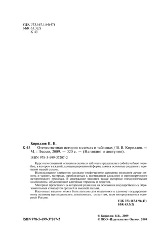 ÓÄÊ 373.167.1:94(47)
ÁÁÊ 63.3(2)
Ê 43
Êèðèëëîâ Â. Â.
Ê 43 Îòå÷åñòâåííàÿ èñòîðèÿ â ñõåìàõ è òàáëèöàõ / Â. Â. Êèðèëëîâ. —
Ì. : Ýêñìî, 2009. — 320 ñ. — (Íàãëÿäíî è äîñòóïíî).
ISBN 978-5-699-37207-2
Êóðñ îòå÷åñòâåííîé èñòîðèè â ñõåìàõ è òàáëèöàõ ïðåäñòàâëÿåò ñîáîé ó÷åáíîå ïîñî-
áèå, â êîòîðîì â ñæàòîé, êîíöåíòðèðîâàííîé ôîðìå äàþòñÿ îñíîâíûå ñâåäåíèÿ î ïðî-
øëîì íàøåé ñòðàíû.
Èñïîëüçîâàíèå ýëåìåíòîâ íàãëÿäíî-ãðàôè÷åñêîãî õàðàêòåðà ïîçâîëÿåò ëó÷øå ïî-
íÿòü è óñâîèòü ìàòåðèàë, ïðèáëèçèòüñÿ ê ïîñòèæåíèþ ñëîæíîãî è ïðîòèâîðå÷èâîãî
èñòîðè÷åñêîãî ïðîöåññà. Â ñîäåðæàíèå ââîäÿòñÿ òàêæå èñòîðèêî-ýòèìîëîãè÷åñêèå
êîìïîíåíòû, îáúÿñíÿþùèå êëþ÷åâûå òåðìèíû è ïîíÿòèÿ.
Ìàòåðèàë ïðåäñòàâëåí â àâòîðñêîé ðåäàêöèè íà îñíîâàíèè ãîñóäàðñòâåííûõ îáðà-
çîâàòåëüíûõ ñòàíäàðòîâ ñðåäíåé è âûñøåé øêîëû.
Íàñòîÿùåå èçäàíèå ìîæåò áûòü ïîëåçíî äëÿ ïîäãîòîâêè ê åäèíîìó ãîñóäàðñòâåí-
íîìó ýêçàìåíó ïðåïîäàâàòåëÿì, øêîëüíèêàì, ñòóäåíòàì, âñåì èíòåðåñóþùèìñÿ èñòî-
ðèåé Ðîññèè.
ÓÄÊ 373.167.1:94(47)
ÁÁÊ 63.3(2)
© Êèðèëëîâ Â.Â., 2009
ISBN 978-5-699-37207-2 © ÎÎÎ «Èçäàòåëüñòâî «Ýêñìî», 2009
 