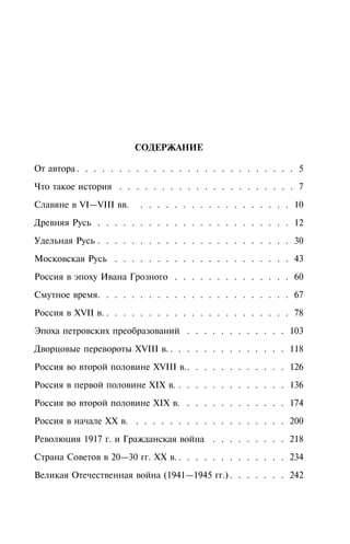 ÑÎÄÅÐÆÀÍÈÅ
Îò àâòîðà . . . . . . . . . . . . . . . . . . . . . . . . . . 5
×òî òàêîå èñòîðèÿ . . . . . . . . . . . . . . . . . . . . . 7
Ñëàâÿíå â VI—VIII ââ. . . . . . . . . . . . . . . . . . . 10
Äðåâíÿÿ Ðóñü . . . . . . . . . . . . . . . . . . . . . . . 12
Óäåëüíàÿ Ðóñü . . . . . . . . . . . . . . . . . . . . . . . 30
Ìîñêîâñêàÿ Ðóñü . . . . . . . . . . . . . . . . . . . . . 43
Ðîññèÿ â ýïîõó Èâàíà Ãðîçíîãî . . . . . . . . . . . . . . 60
Ñìóòíîå âðåìÿ. . . . . . . . . . . . . . . . . . . . . . . 67
Ðîññèÿ â XVII â. . . . . . . . . . . . . . . . . . . . . . . 78
Ýïîõà ïåòðîâñêèõ ïðåîáðàçîâàíèé . . . . . . . . . . . . 103
Äâîðöîâûå ïåðåâîðîòû XVIII â. . . . . . . . . . . . . . . 118
Ðîññèÿ âî âòîðîé ïîëîâèíå XVIII â.. . . . . . . . . . . . 126
Ðîññèÿ â ïåðâîé ïîëîâèíå XIX â. . . . . . . . . . . . . . 136
Ðîññèÿ âî âòîðîé ïîëîâèíå XIX â. . . . . . . . . . . . . 174
Ðîññèÿ â íà÷àëå XX â. . . . . . . . . . . . . . . . . . . 200
Ðåâîëþöèÿ 1917 ã. è Ãðàæäàíñêàÿ âîéíà . . . . . . . . . 218
Ñòðàíà Ñîâåòîâ â 20—30 ãã. XX â. . . . . . . . . . . . . . 234
Âåëèêàÿ Îòå÷åñòâåííàÿ âîéíà (1941—1945 ãã.) . . . . . . . 242
 