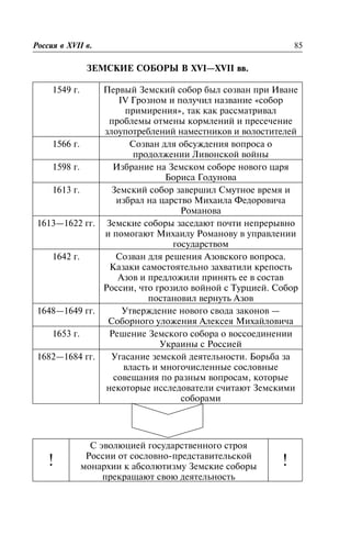 ÇÅÌÑÊÈÅ ÑÎÁÎÐÛ Â XVI—XVII ââ.
1549 ã. Ïåðâûé Çåìñêèé ñîáîð áûë ñîçâàí ïðè Èâàíå
IV Ãðîçíîì è ïîëó÷èë íàçâàíèå «ñîáîð
ïðèìèðåíèÿ», òàê êàê ðàññìàòðèâàë
ïðîáëåìû îòìåíû êîðìëåíèé è ïðåñå÷åíèå
çëîóïîòðåáëåíèé íàìåñòíèêîâ è âîëîñòèòåëåé
1566 ã. Ñîçâàí äëÿ îáñóæäåíèÿ âîïðîñà î
ïðîäîëæåíèè Ëèâîíñêîé âîéíû
1598 ã. Èçáðàíèå íà Çåìñêîì ñîáîðå íîâîãî öàðÿ
Áîðèñà Ãîäóíîâà
1613 ã. Çåìñêèé ñîáîð çàâåðøèë Ñìóòíîå âðåìÿ è
èçáðàë íà öàðñòâî Ìèõàèëà Ôåäîðîâè÷à
Ðîìàíîâà
1613—1622 ãã. Çåìñêèå ñîáîðû çàñåäàþò ïî÷òè íåïðåðûâíî
è ïîìîãàþò Ìèõàèëó Ðîìàíîâó â óïðàâëåíèè
ãîñóäàðñòâîì
1642 ã. Ñîçâàí äëÿ ðåøåíèÿ Àçîâñêîãî âîïðîñà.
Êàçàêè ñàìîñòîÿòåëüíî çàõâàòèëè êðåïîñòü
Àçîâ è ïðåäëîæèëè ïðèíÿòü åå â ñîñòàâ
Ðîññèè, ÷òî ãðîçèëî âîéíîé ñ Òóðöèåé. Ñîáîð
ïîñòàíîâèë âåðíóòü Àçîâ
1648—1649 ãã. Óòâåðæäåíèå íîâîãî ñâîäà çàêîíîâ —
Ñîáîðíîãî óëîæåíèÿ Àëåêñåÿ Ìèõàéëîâè÷à
1653 ã. Ðåøåíèå Çåìñêîãî ñîáîðà î âîññîåäèíåíèè
Óêðàèíû ñ Ðîññèåé
1682—1684 ãã. Óãàñàíèå çåìñêîé äåÿòåëüíîñòè. Áîðüáà çà
âëàñòü è ìíîãî÷èñëåííûå ñîñëîâíûå
ñîâåùàíèÿ ïî ðàçíûì âîïðîñàì, êîòîðûå
íåêîòîðûå èññëåäîâàòåëè ñ÷èòàþò Çåìñêèìè
ñîáîðàìè
!
Ñ ýâîëþöèåé ãîñóäàðñòâåííîãî ñòðîÿ
Ðîññèè îò ñîñëîâíî-ïðåäñòàâèòåëüñêîé
ìîíàðõèè ê àáñîëþòèçìó Çåìñêèå ñîáîðû
ïðåêðàùàþò ñâîþ äåÿòåëüíîñòü
!
Ðîññèÿ â XVII â. 85
 