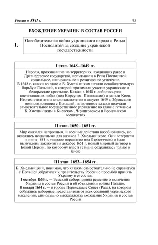 ÂÕÎÆÄÅÍÈÅ ÓÊÐÀÈÍÛ Â ÑÎÑÒÀÂ ÐÎÑÑÈÈ
I.
I ýòàï. 1648—1649 ãã.
Íàðîäû, ïðîæèâàâøèå íà òåððèòîðèÿõ, âõîäèâøèõ ðàíåå â
Äðåâíåðóññêîå ãîñóäàðñòâî, èñïûòûâàëè â Ðå÷è Ïîñïîëèòîé
ñîöèàëüíîå, íàöèîíàëüíîå è ðåëèãèîçíîå óãíåòåíèå.
Â 1648 ã. êàçàêè âî ãëàâå ñ Á. Õìåëüíèöêèì íà÷àëè îñâîáîäèòåëüíóþ
áîðüáó ñ Ïîëüøåé, â êîòîðîé ïðèíèìàëè ó÷àñòèå óêðàèíñêèå è
áåëîðóññêèå êðåñòüÿíå. Êàçàêè â 1648 ã. äîáèëèñü ðÿäà
âïå÷àòëÿþùèõ ïîáåä (ïîä Êîðñóíåì, Ïèëÿâöàìè) è çàíÿëè Êèåâ.
Èòîãîì ýòîãî ýòàïà ñòàëî çàêëþ÷åíèå â àâãóñòå 1649 ã. Çáðîâñêîãî
ìèðíîãî äîãîâîðà ñ Ïîëüøåé, ïî êîòîðîìó êàçàêè ïîëó÷àëè
ñàìîñòîÿòåëüíîå ãîñóäàðñòâåííîå óïðàâëåíèå âî ãëàâå ñ ãåòìàíîì
Á. Õìåëüíèöêèì â Êèåâñêîì, ×åðíèãîâñêîì è Âðîöëàâñêîì
âîåâîäñòâàõ
II ýòàï. 1650—1651 ãã.
Ìèð îêàçàëñÿ íåïðî÷íûì, è âîåííûå äåéñòâèÿ âîçîáíîâèëèñü, íî
îêàçàëèñü íåóäà÷íûìè äëÿ êàçàêîâ Á. Õìåëüíèöêîãî. Îíè ïîòåðïåëè
â èþíå 1651 ã. òÿæåëîå ïîðàæåíèå ïîä Áåðåñòå÷êîì è áûëè
âûíóæäåíû çàêëþ÷èòü â äåêàáðå 1651 ã. íîâûé ìèðíûé äîãîâîð â
Áåëîé Öåðêâè, ïî êîòîðîìó âëàñòü ãåòìàíà ñîõðàíÿëàñü òîëüêî â
Êèåâå
III ýòàï. 1653—1654 ãã.
Á. Õìåëüíèöêèé, ïîíèìàÿ, ÷òî êàçàêàì ñàìîñòîÿòåëüíî íå ñïðàâèòüñÿ
ñ Ïîëüøåé, îáðàòèëñÿ ê ïðàâèòåëüñòâó Ðîññèè ñ ïðîñüáîé ïðèíÿòü
Óêðàèíó â åå ñîñòàâ.
1 îêòÿáðÿ 1653 ã. — Çåìñêèé ñîáîð ïðèíÿë ðåøåíèå î âêëþ÷åíèè
Óêðàèíû â ñîñòàâ Ðîññèè è îá îáúÿâëåíèè âîéíû Ïîëüøå.
8 ÿíâàðÿ 1654 ã. — â ãîðîäå Ïåðåÿñëàâëå Ñîâåò (Ðàäà), íà êîòîðîì
ñîáðàëèñü âûáîðíûå ïðåäñòàâèòåëè îò âñåõ ñîñëîâèé óêðàèíñêîãî
íàñåëåíèÿ, åäèíîäóøíî âûñêàçàëñÿ çà âõîæäåíèå Óêðàèíû â ñîñòàâ
Ðîññèè
Ðîññèÿ â XVII â. 95
Îñâîáîäèòåëüíàÿ âîéíà óêðàèíñêîãî íàðîäà ñ Ðå÷üþ
Ïîñïîëèòîé çà ñîçäàíèå óêðàèíñêîé
ãîñóäàðñòâåííîñòè
 
