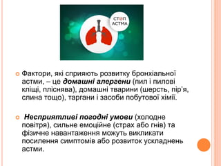  Фактори, які сприяють розвитку бронхіальної
астми, – це домашні алергени (пил і пилові
кліщі, пліснява), домашні тварини (шерсть, пір’я,
слина тощо), таргани і засоби побутової хімії.
 Несприятливі погодні умови (холодне
повітря), сильне емоційне (страх або гнів) та
фізичне навантаження можуть викликати
посилення симптомів або розвиток ускладнень
астми.
 