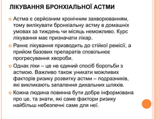 ЛІКУВАННЯ БРОНХІАЛЬНОЇ АСТМИ
 Астма є серйозним хронічним захворюванням,
тому вилікувати бронхіальну астму в домашніх
умовах за тиждень чи місяць неможливо. Курс
лікування має призначати лікар.
 Раннє лікування призводить до стійкої ремісії, а
прийом базових препаратів сповільнює
прогресування хвороби.
 Однак ліки – це не єдиний спосіб боротьби з
астмою. Важливо також уникати можливих
факторів ризику розвитку астми – подразників,
які викликають запалення дихальних шляхів.
 Кожна людина повинна бути добре інформована
про це, та знати, які саме фактори ризику
найбільш небезпечні саме для неї.
 