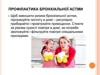ПРОФІЛАКТИКА БРОНХІАЛЬНОЇ АСТМИ
 Щоб зменшити ризики бронхіальної астми,
підтримуйте чистоту в домі – регулярно
прибирайте і провітрюйте приміщення. Стежте
за рівнем сухості повітря в домі, за потреби
зволожуйте і фільтруйте повітря спеціальними
приладами.
 
