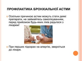 ПРОФІЛАКТИКА БРОНХІАЛЬНОЇ АСТМИ
 Оскільки причиною астми можуть стати деякі
препарати, не займайтесь самолікуванням,
перед прийомом будь-яких ліків радьтеся з
лікарем!
 При перших підозрах на алергію, зверніться
до лікаря.
 