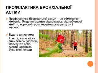 ПРОФІЛАКТИКА БРОНХІАЛЬНОЇ
АСТМИ
 Профілактика бронхіальної астми – це обмеження
хімікатів. Якщо не можете відмовитись від побутової
хімії, то користуйтеся гумовими рукавичками і
маскою.
 Будьте активними!
Навіть, якщо ви не
займаєтесь спортом,
мотивуйте себе
гуляти щодня за
будь-якої погоди
 