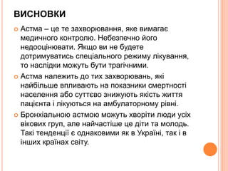 ВИСНОВКИ
 Астма – це те захворювання, яке вимагає
медичного контролю. Небезпечно його
недооцінювати. Якщо ви не будете
дотримуватись спеціального режиму лікування,
то наслідки можуть бути трагічними.
 Астма належить до тих захворювань, які
найбільше впливають на показники смертності
населення або суттєво знижують якість життя
пацієнта і лікуються на амбулаторному рівні.
 Бронхіальною астмою можуть хворіти люди усіх
вікових груп, але найчастіше це діти та молодь.
Такі тенденції є однаковими як в Україні, так і в
інших країнах світу.
 