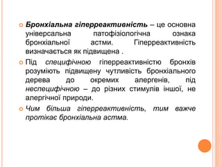  Бронхіальна гіперреактивність – це основна
універсальна патофізіологічна ознака
бронхіальної астми. Гіперреактивність
визначається як підвищена .
 Під специфічною гіперреактивністю бронхів
розуміють підвищену чутливість бронхіального
дерева до окремих алергенів, під
неспецифічною – до різних стимулів іншої, не
алергічної природи.
 Чим більша гіперреактивність, тим важче
протікає бронхіальна астма.
 