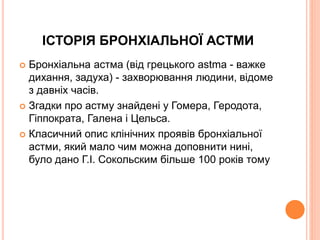 ІСТОРІЯ БРОНХІАЛЬНОЇ АСТМИ
 Бронхіальна астма (від грецького astma - важке
дихання, задуха) - захворювання людини, відоме
з давніх часів.
 Згадки про астму знайдені у Гомера, Геродота,
Гіппократа, Галена і Цельса.
 Класичний опис клінічних проявів бронхіальної
астми, який мало чим можна доповнити нині,
було дано Г.І. Сокольским більше 100 років тому
 