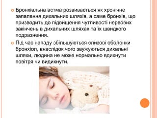  Бронхіальна астма розвивається як хронічне
запалення дихальних шляхів, а саме бронхів, що
призводить до підвищення чутливості нервових
закінчень в дихальних шляхах та їх швидкого
подразнення.
 Під час нападу збільшуються слизові оболонки
бронхіол, внаслідок чого звужуються дихальні
шляхи, людина не може нормально вдихнути
повітря чи видихнути.
 