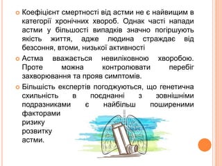  Коефіцієнт смертності від астми не є найвищим в
категорії хронічних хвороб. Однак часті напади
астми у більшості випадків значно погіршують
якість життя, адже людина страждає від
безсоння, втоми, низької активності
 Астма вважається невиліковною хворобою.
Проте можна контролювати перебіг
захворювання та прояв симптомів.
 Більшість експертів погоджуються, що генетична
схильність в поєднанні з зовнішніми
подразниками є найбільш поширеними
факторами
ризику
розвитку
астми.
 