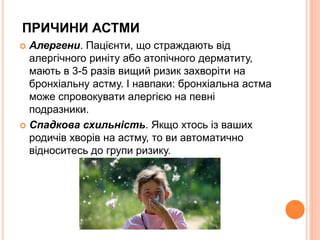 ПРИЧИНИ АСТМИ
 Алергени. Пацієнти, що страждають від
алергічного риніту або атопічного дерматиту,
мають в 3-5 разів вищий ризик захворіти на
бронхіальну астму. І навпаки: бронхіальна астма
може спровокувати алергією на певні
подразники.
 Спадкова схильність. Якщо хтось із ваших
родичів хворів на астму, то ви автоматично
відноситесь до групи ризику.
 