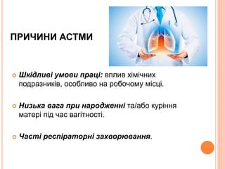 ПРИЧИНИ АСТМИ
 Шкідливі умови праці: вплив хімічних
подразників, особливо на робочому місці.
 Низька вага при народженні та/або куріння
матері під час вагітності.
 Часті респіраторні захворювання.
 