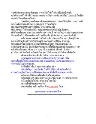 2
จึงตรัสว่า ดูก่อนภิกษุทั้งหลาย ทารกนั้นมิใช่มีใจดีแต่ในบัดนี้เท่านั้น
แม้เมื่อก่อนก็ใจดี เห็นโทษของพระเถระนั้นคราวเดียวเท่านั้น ไม่ยอมเข้าใกล้อีก
ทรงนาเรื่องอดีตมาตรัสเล่า.
ในอดีตกาล ครั้งพระเจ้าพรหมทัตเสวยราชสมบัติอยู่ในกรุงพาราณสี
พระโพธิสัตว์บังเกิดในตระกูลกุฎุมพี ครั้นเจริญวัย
เลี้ยงชีพด้วยการขายข้าวเปลือก. มีหมองูคนหนึ่ง
หัดลิงตัวหนึ่งให้ถือยาแล้วให้งูแสดงการละเล่นกับลิงนั่งเลี้ยงชีพ.
เมื่อมีการโฆษณาแสดงมหรสพที่กรุงพาราณสี. หมองูนั้นประสงค์จะชมมหรสพ
จึงมอบลิงนั้นไว้กับพ่อค้าขายข้าวเปลือกนั้น สั่งว่า ท่านอย่าดูดายลิงตัวนี้.
ครั้นชมมหรสพแล้วในวันที่ ๗ จึงไปหาพ่อค้าถามว่า ลิงอยู่ที่ไหน.
ลิงพอได้ยินเสียงเจ้าของรีบออกจากร้านขายข้าวเปลือก. ลาดับนั้น
หมองูจึงเอาไม้เรียวตีหลังลิง พาไปสวนผูกไว้ข้างหนึ่ง แล้วหลับไป.
ลิงรู้ว่าเจ้าของหลับ จึงแก้เชือกที่ผูกออกหนีไปขึ้นต้นมะม่วง กินผลมะม่วงสุก
แล้วทิ้งเมล็ดลงตรงหัวหมองู. หมองูตื่นแลดูเห็นลิงนั้นแล้ว จึงคิดว่า
เราจักลวงเจ้าลิงนั้นด้วยถ้อยคาไพเราะ ให้มันลงจากต้นไม้แล้วจึงจับมัน
เมื่อจะเกลี้ยกล่อมลิงนั้น ได้กล่าวคาถาแรกว่า :-
ดูก่อนพ่อสาลกวานร เจ้าเป็ นลูกคนเดียวของพ่อ อนึ่ง
พ่อจักได้เป็นใหญ่ในตระกูลของพ่อ ลงมาจากต้นไม้เถิด มาเถิดลูกพ่อ
จะพากลับไปบ้านของเรา.
ลิงได้ฟังดังนั้น จึงกล่าวคาถาที่ ๒ ว่า :-
ท่านสาคัญว่า เราเป็นสัตว์ใจดีจึงได้ตีเราด้วยเรียวไม้ไผ่
เราพอใจอยู่ในป่ามะม่วงที่มีผลสุก ท่านจงกลับไปบ้านตามสบายเถิด.
แม้หมองูก็ไม่พอใจได้กลับไปเรือนของตน.
พระศาสดาทรงนาพระธรรมเทศนานี้มาแล้ว ทรงประชุมชาดก.
ลิงในครั้งนั้นได้เป็น สามเณร ในครั้งนี้
หมองูได้เป็นพระมหาเถระ
ส่วนพ่อค้าขายข้าวเปลือก คือ เราตถาคต นี้แล.
จบ อรรถกถาสาลกชาดกที่ ๙
-----------------------------------------------------
 