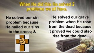 He solved our sin
problem because
He nailed our sins
to the cross; &
He solved our grave
problem when He rose
from the dead because
it proved we could also
rise from the dead.
 
