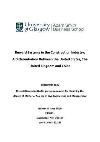 Reward Systems in the Construction Industry:
A Differentiation Between the United States, The
United Kingdom and China
September 2020
Dissertation submitted in part requirement for obtaining the
degree of Master of Science in Civil Engineering and Management
Mohamad Anas El Mir
2490131
Supervisor: Neil Dodson
Word Count: 12,783
 