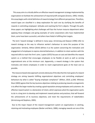 1
This essay aims to critically define an effective reward management strategy implemented by
organisations to facilitate the achievement of required profit and goals (Greene, 1995). Initially,
this essay begins with a brief definition of reward strategy from different perspectives. Therefore,
reward types are classified in a deep explanation for each one by clarifying the benefits of
rewards in controlling employees’ attitudes and reaching the firm’s objects. Through this path,
these papers are highlighting what challenges will face the human resource department when
applying these strategies and giving examples of some corporations who have implemented
them, some have been successful, and others have failed in fulfilling their targets.
The term ’reward strategy’ is defined in many ways. Armstrong and Dawson (1996) refer to
reward strategy as the way to influence worker’s behaviour to serve the purpose of the
organisation. Similarly, Wilton (2019) defines it as the system concerning the motivation and
engagement of employees to express desired behaviours, in addition to retain workers with the
required skills to reach the firm’s aims. Lupton (1972) focuses on cost and identifies the reward
system as a method that encourages employees to be flexible at work as well as serving
organisational aims at the minimum cost. Apparently, a reward strategy is the system that
motivates and retains employees in order to reach organisational goals at the least cost as
possible.
The resource-based view approach consists obviously of the idea that the main goals of a reward
strategy are aiming towards fulfilling organizational objectives and controlling employees’
behaviours by what is called ‘’buying employee compliance’’ (Wilton, 2019, p.244). Whereas
Nisar (2003) agrees that the key business objectives relating to producing rewards arrangements
is to affect the larger market by creating a good reputation among employees and customers. An
effective reward system is a declaration of intent, which expresses what the organisation wants
to do in a long term to develop and implement reward policies and practices; that will forward
the achievements of its business objectives; and meet the requirements of stakeholders
(Armstrong and Stephens, 2005).
Due to the major impact of the reward management system on organisations in catching,
retaining and motivating employees (Barber and Bertz, 2000), managing rewards are one of the
 