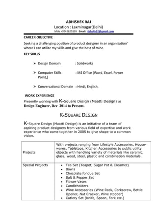 ABHISHEK RAJ
Location : Laxminagar(Delhi)
Mob +7042620399 Email: rjbhshk52@gmail.com
CAREER OBJECTIVE
Seeking a challenging position of product designer in an organization’
where I can utilize my skills and give the best of mine.
KEY SKILLS
 Design Domain : Solidworks
 Computer Skills : MS Office (Word, Excel, Power
Point,)
 Conversational Domain : Hindi, English,
WORK EXPERIENCE
Presently working with K-Square Design (Maatti Design) as
Design Engineer, Dec 2014 to Present.
K-SQUARE DESIGN
K-Square Design (Maatti Design) is an initiative of a team of
aspiring product designers from various field of expertise and work
experience who come together in 2005 to give shape to a common
vision.
Projects
With projects ranging from Lifestyle Accessories, House-
wares, Tabletops, Kitchen Accessories to public utility
objects with handling variety of materials like ceramic,
glass, wood, steel, plastic and combination materials.
Special Projects • Tea Set (Teapot, Sugar Pot & Creamer)
• Bowls
• Chocolate fondue Set
• Salt & Pepper Set
• Flower Vases
• Candleholders
• Wine Accessories (Wine Rack, Corkscrew, Bottle
Opener, Nut Cracker, Wine stopper)
• Cutlery Set (Knife, Spoon, Fork etc.)
 