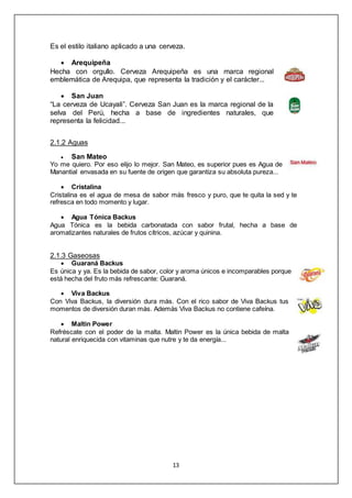 13
Es el estilo italiano aplicado a una cerveza.
 Arequipeña
Hecha con orgullo. Cerveza Arequipeña es una marca regional
emblemática de Arequipa, que representa la tradición y el carácter...
 San Juan
“La cerveza de Ucayali”. Cerveza San Juan es la marca regional de la
selva del Perú, hecha a base de ingredientes naturales, que
representa la felicidad...
2.1.2 Aguas
 San Mateo
Yo me quiero. Por eso elijo lo mejor. San Mateo, es superior pues es Agua de
Manantial envasada en su fuente de origen que garantiza su absoluta pureza...
 Cristalina
Cristalina es el agua de mesa de sabor más fresco y puro, que te quita la sed y te
refresca en todo momento y lugar.
 Agua Tónica Backus
Agua Tónica es la bebida carbonatada con sabor frutal, hecha a base de
aromatizantes naturales de frutos cítricos, azúcar y quinina.
2.1.3 Gaseosas
 Guaraná Backus
Es única y ya. Es la bebida de sabor, color y aroma únicos e incomparables porque
está hecha del fruto más refrescante: Guaraná.
 Viva Backus
Con Viva Backus, la diversión dura más. Con el rico sabor de Viva Backus tus
momentos de diversión duran más. Además Viva Backus no contiene cafeína.
 Maltin Power
Refréscate con el poder de la malta. Maltin Power es la única bebida de malta
natural enriquecida con vitaminas que nutre y te da energía...
 
