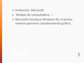 » Institución: Microsoft 
» Modelo de computadora: --- 
» Microsoft introduce Windows 95, el primer 
sistema operativo completamente gráfico. 
1995 
 