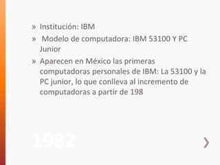 » Institución: IBM 
» Modelo de computadora: IBM 53100 Y PC 
Junior 
» Aparecen en México las primeras 
computadoras personales de IBM: La 53100 y la 
PC junior, lo que conlleva al incremento de 
computadoras a partir de 198 
1982 
 