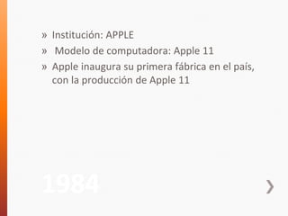» Institución: APPLE 
» Modelo de computadora: Apple 11 
» Apple inaugura su primera fábrica en el país, 
con la producción de Apple 11 
1984 
 